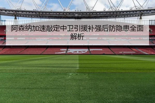 阿森纳加速敲定中卫引援补强后防隐患全面解析